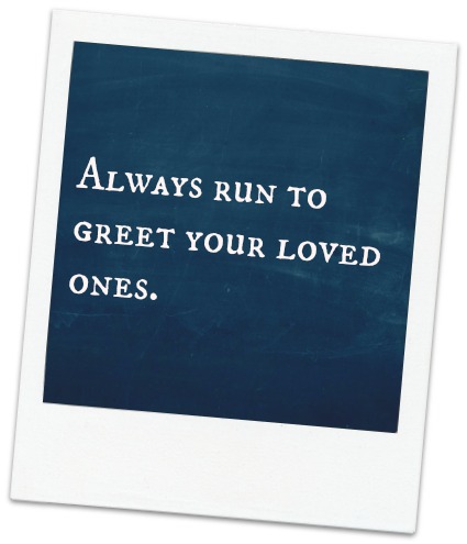 lessons learned from my dog , always run to greet the ones that you love. 